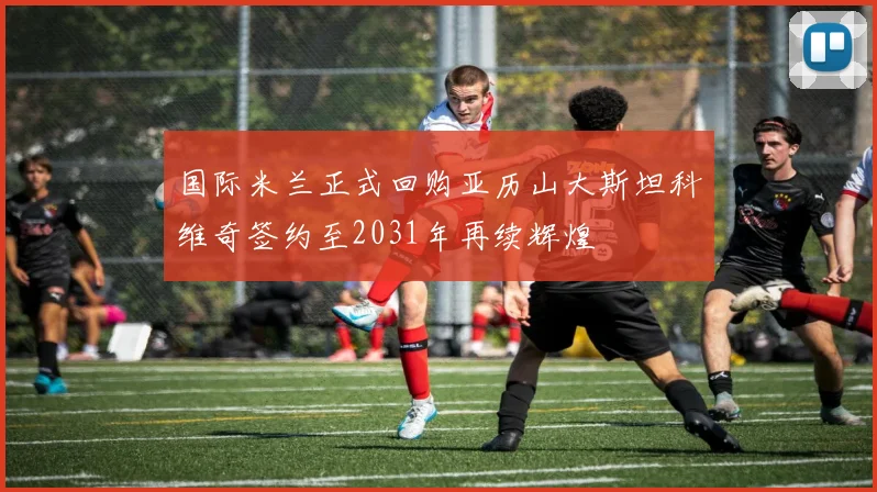 国际米兰正式回购亚历山大斯坦科维奇签约至2031年再续辉煌