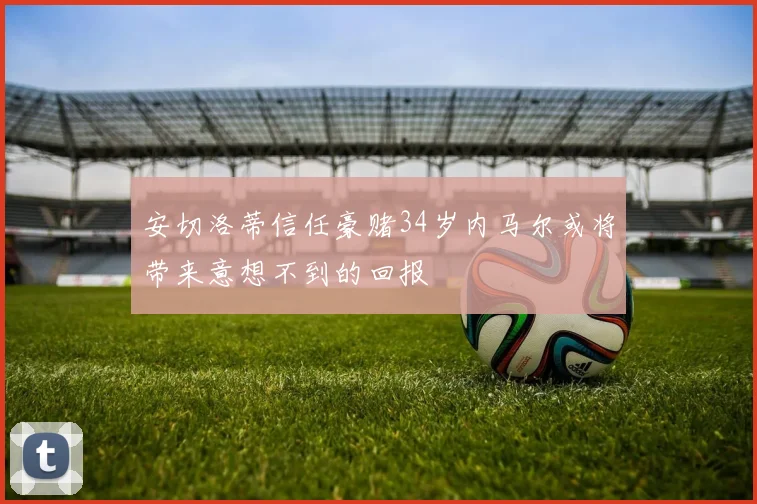 安切洛蒂信任豪赌34岁内马尔或将带来意想不到的回报