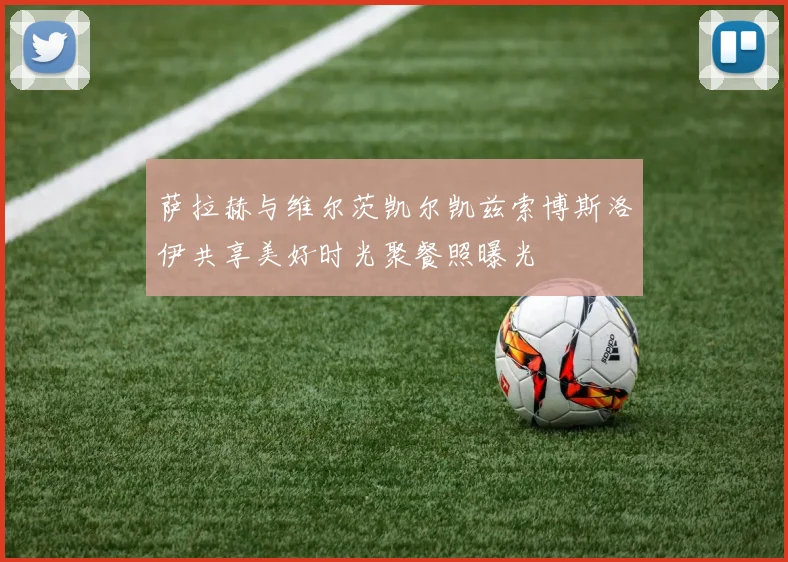 萨拉赫与维尔茨凯尔凯兹索博斯洛伊共享美好时光聚餐照曝光